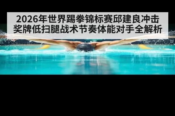 2026年世界踢拳锦标赛邱建良冲击奖牌低扫腿战术节奏体能对手全解析